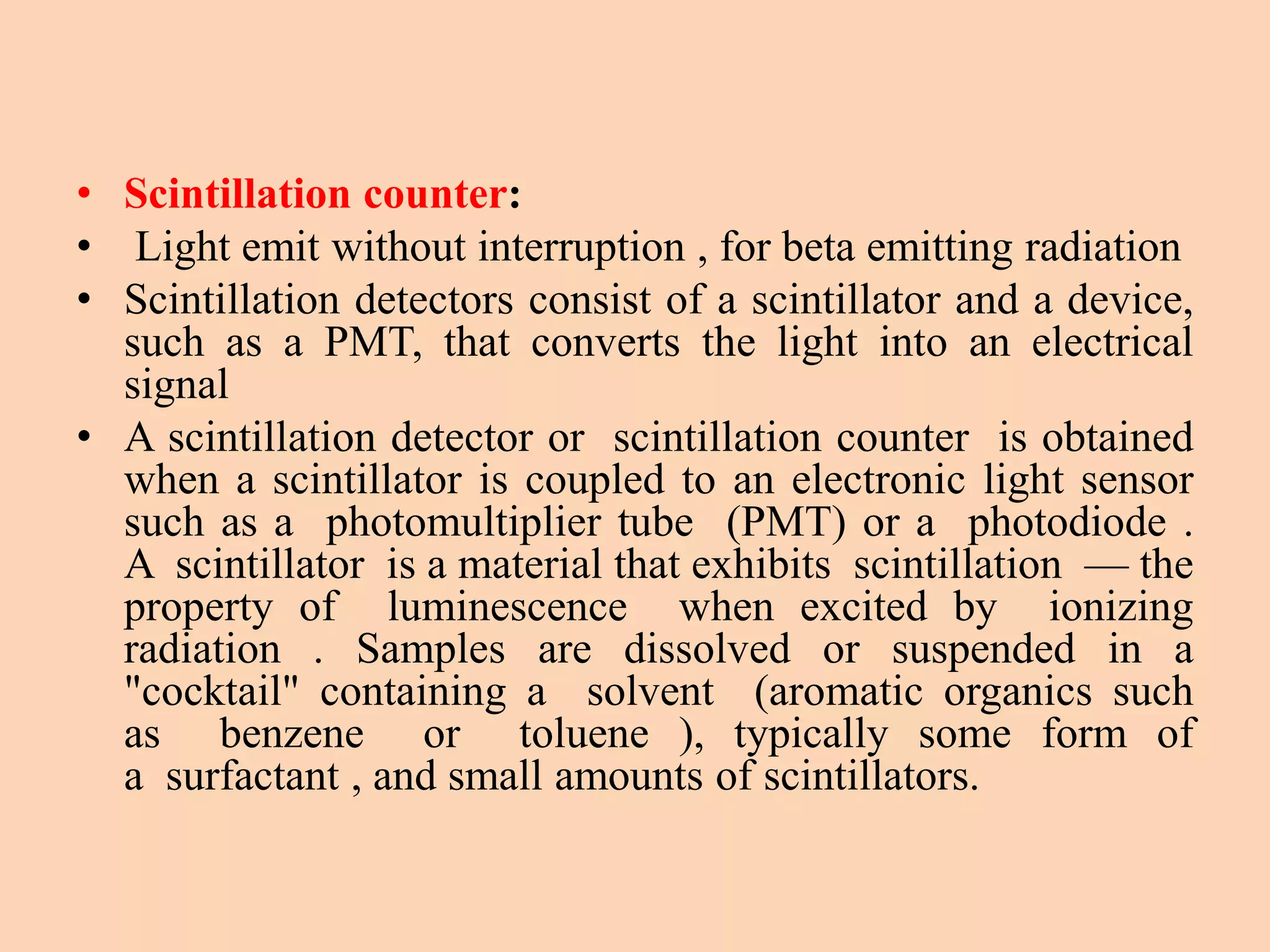 • Scintillation counter:
• Light emit without interruption , for beta emitting radiation
• Scintillation detectors consist of a scintillator and a device,
such as a PMT, that converts the light into an electrical
signal
• A scintillation detector or scintillation counter is obtained
when a scintillator is coupled to an electronic light sensor
such as a photomultiplier tube (PMT) or a photodiode .
A scintillator is a material that exhibits scintillation — the
property of luminescence when excited by ionizing
radiation . Samples are dissolved or suspended in a
"cocktail" containing a solvent (aromatic organics such
as benzene or toluene ), typically some form of
a surfactant , and small amounts of scintillators.
 