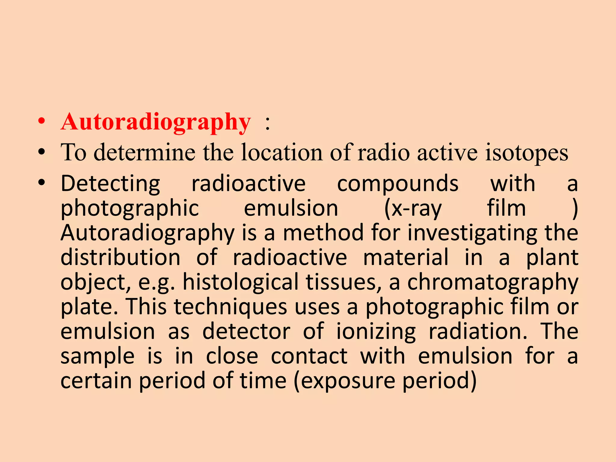 • Autoradiography :
• To determine the location of radio active isotopes
• Detecting radioactive compounds with a
photographic emulsion (x-ray film )
Autoradiography is a method for investigating the
distribution of radioactive material in a plant
object, e.g. histological tissues, a chromatography
plate. This techniques uses a photographic film or
emulsion as detector of ionizing radiation. The
sample is in close contact with emulsion for a
certain period of time (exposure period)
 