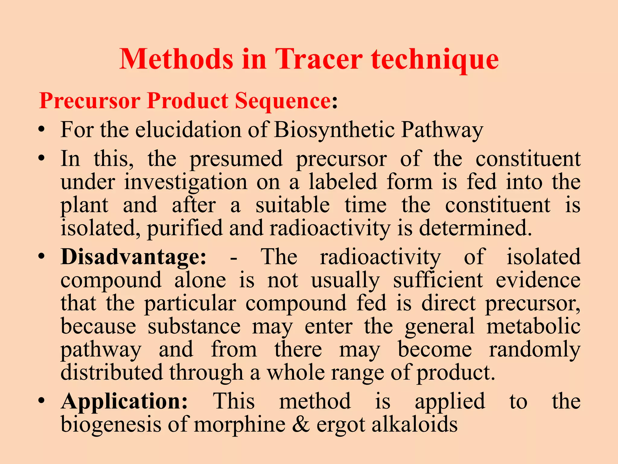 Methods in Tracer technique
Precursor Product Sequence:
• For the elucidation of Biosynthetic Pathway
• In this, the presumed precursor of the constituent
under investigation on a labeled form is fed into the
plant and after a suitable time the constituent is
isolated, purified and radioactivity is determined.
• Disadvantage: - The radioactivity of isolated
compound alone is not usually sufficient evidence
that the particular compound fed is direct precursor,
because substance may enter the general metabolic
pathway and from there may become randomly
distributed through a whole range of product.
• Application: This method is applied to the
biogenesis of morphine & ergot alkaloids
 