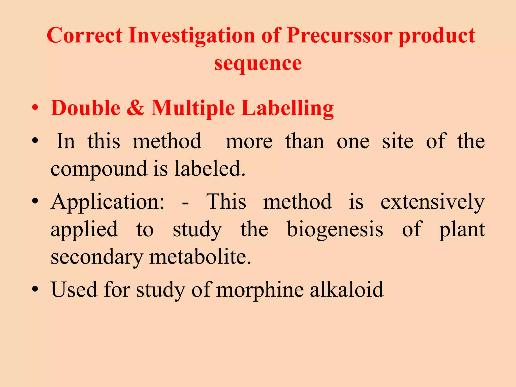 Correct Investigation of Precurssor product
sequence
• Double & Multiple Labelling
• In this method more than one site of the
compound is labeled.
• Application: - This method is extensively
applied to study the biogenesis of plant
secondary metabolite.
• Used for study of morphine alkaloid
 