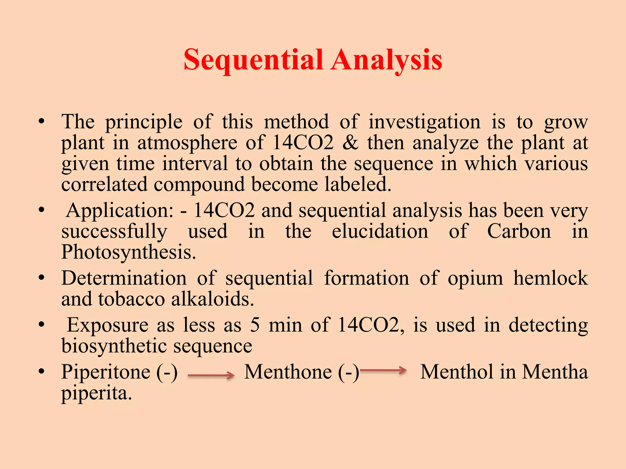 Sequential Analysis
• The principle of this method of investigation is to grow
plant in atmosphere of 14CO2 & then analyze the plant at
given time interval to obtain the sequence in which various
correlated compound become labeled.
• Application: - 14CO2 and sequential analysis has been very
successfully used in the elucidation of Carbon in
Photosynthesis.
• Determination of sequential formation of opium hemlock
and tobacco alkaloids.
• Exposure as less as 5 min of 14CO2, is used in detecting
biosynthetic sequence
• Piperitone (-) Menthone (-) Menthol in Mentha
piperita.
 