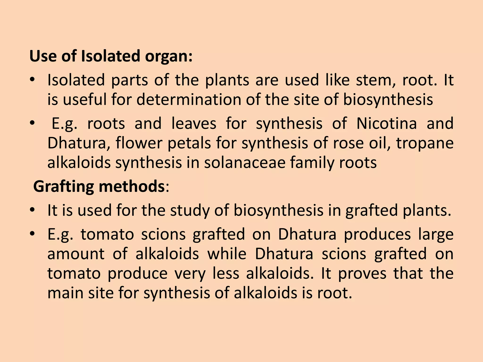 Use of Isolated organ:
• Isolated parts of the plants are used like stem, root. It
is useful for determination of the site of biosynthesis
• E.g. roots and leaves for synthesis of Nicotina and
Dhatura, flower petals for synthesis of rose oil, tropane
alkaloids synthesis in solanaceae family roots
Grafting methods:
• It is used for the study of biosynthesis in grafted plants.
• E.g. tomato scions grafted on Dhatura produces large
amount of alkaloids while Dhatura scions grafted on
tomato produce very less alkaloids. It proves that the
main site for synthesis of alkaloids is root.
 