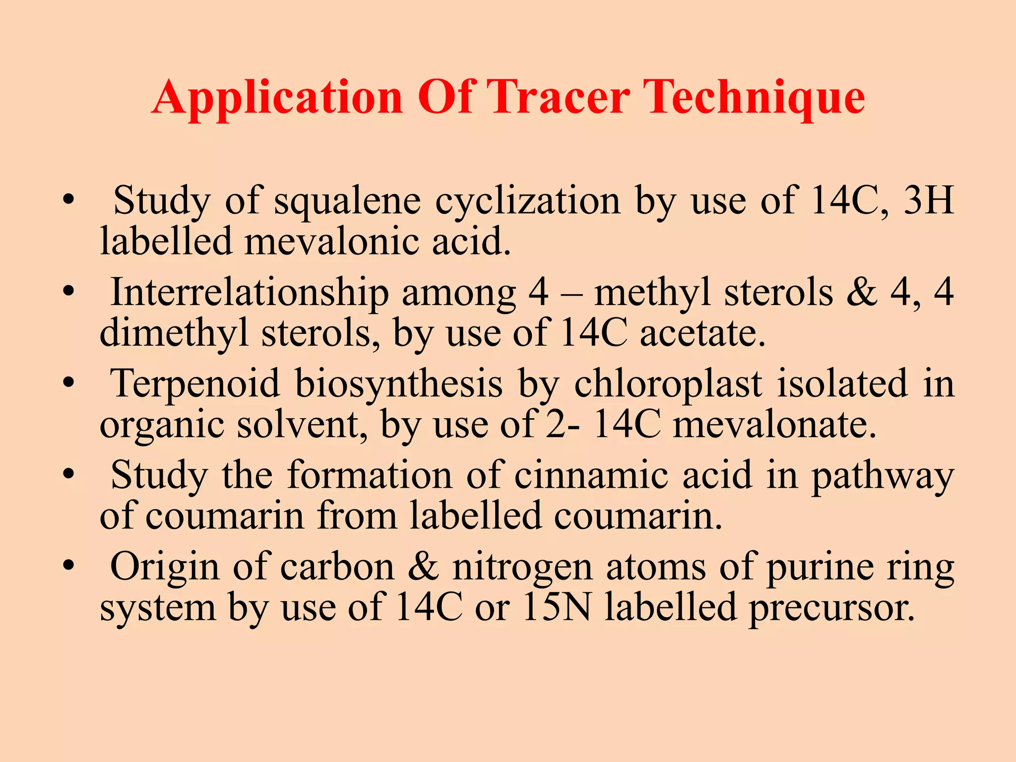 Application Of Tracer Technique
• Study of squalene cyclization by use of 14C, 3H
labelled mevalonic acid.
• Interrelationship among 4 – methyl sterols & 4, 4
dimethyl sterols, by use of 14C acetate.
• Terpenoid biosynthesis by chloroplast isolated in
organic solvent, by use of 2- 14C mevalonate.
• Study the formation of cinnamic acid in pathway
of coumarin from labelled coumarin.
• Origin of carbon & nitrogen atoms of purine ring
system by use of 14C or 15N labelled precursor.
 