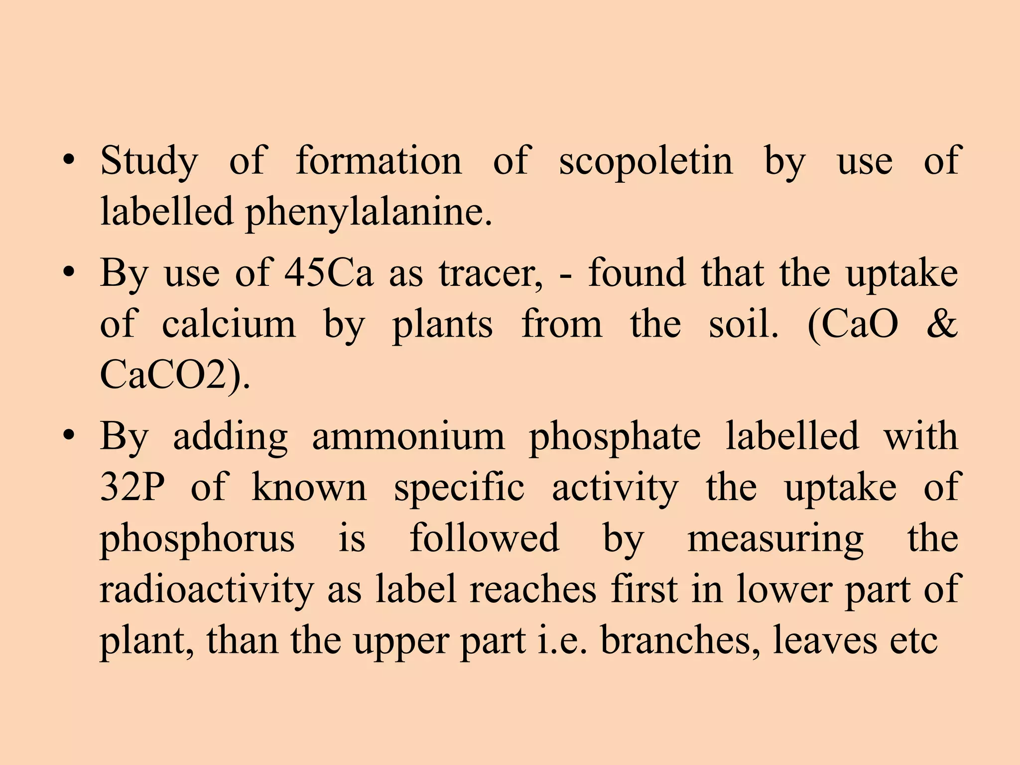 • Study of formation of scopoletin by use of
labelled phenylalanine.
• By use of 45Ca as tracer, - found that the uptake
of calcium by plants from the soil. (CaO &
CaCO2).
• By adding ammonium phosphate labelled with
32P of known specific activity the uptake of
phosphorus is followed by measuring the
radioactivity as label reaches first in lower part of
plant, than the upper part i.e. branches, leaves etc
 