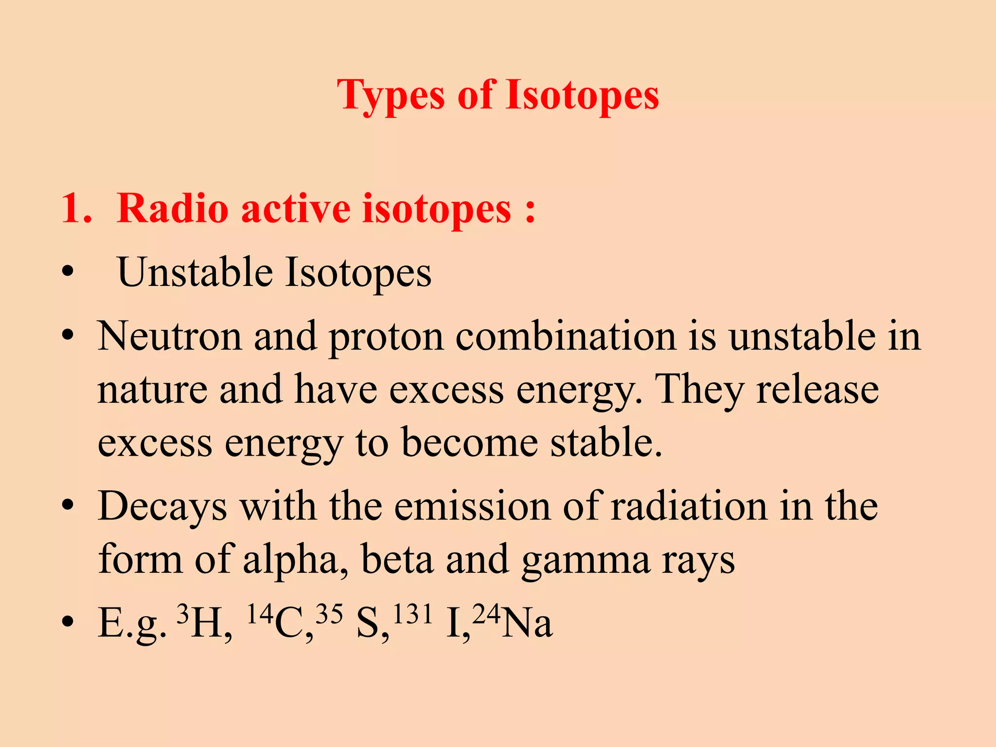 Types of Isotopes
1. Radio active isotopes :
• Unstable Isotopes
• Neutron and proton combination is unstable in
nature and have excess energy. They release
excess energy to become stable.
• Decays with the emission of radiation in the
form of alpha, beta and gamma rays
• E.g. 3H, 14C,35 S,131 I,24Na
 