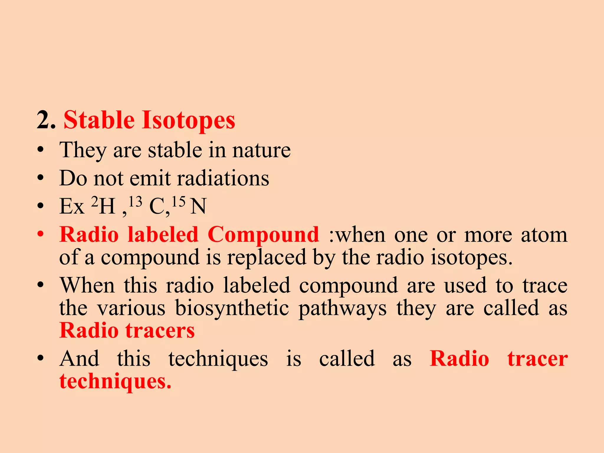 2. Stable Isotopes
• They are stable in nature
• Do not emit radiations
• Ex 2H ,13 C,15 N
• Radio labeled Compound :when one or more atom
of a compound is replaced by the radio isotopes.
• When this radio labeled compound are used to trace
the various biosynthetic pathways they are called as
Radio tracers
• And this techniques is called as Radio tracer
techniques.
 