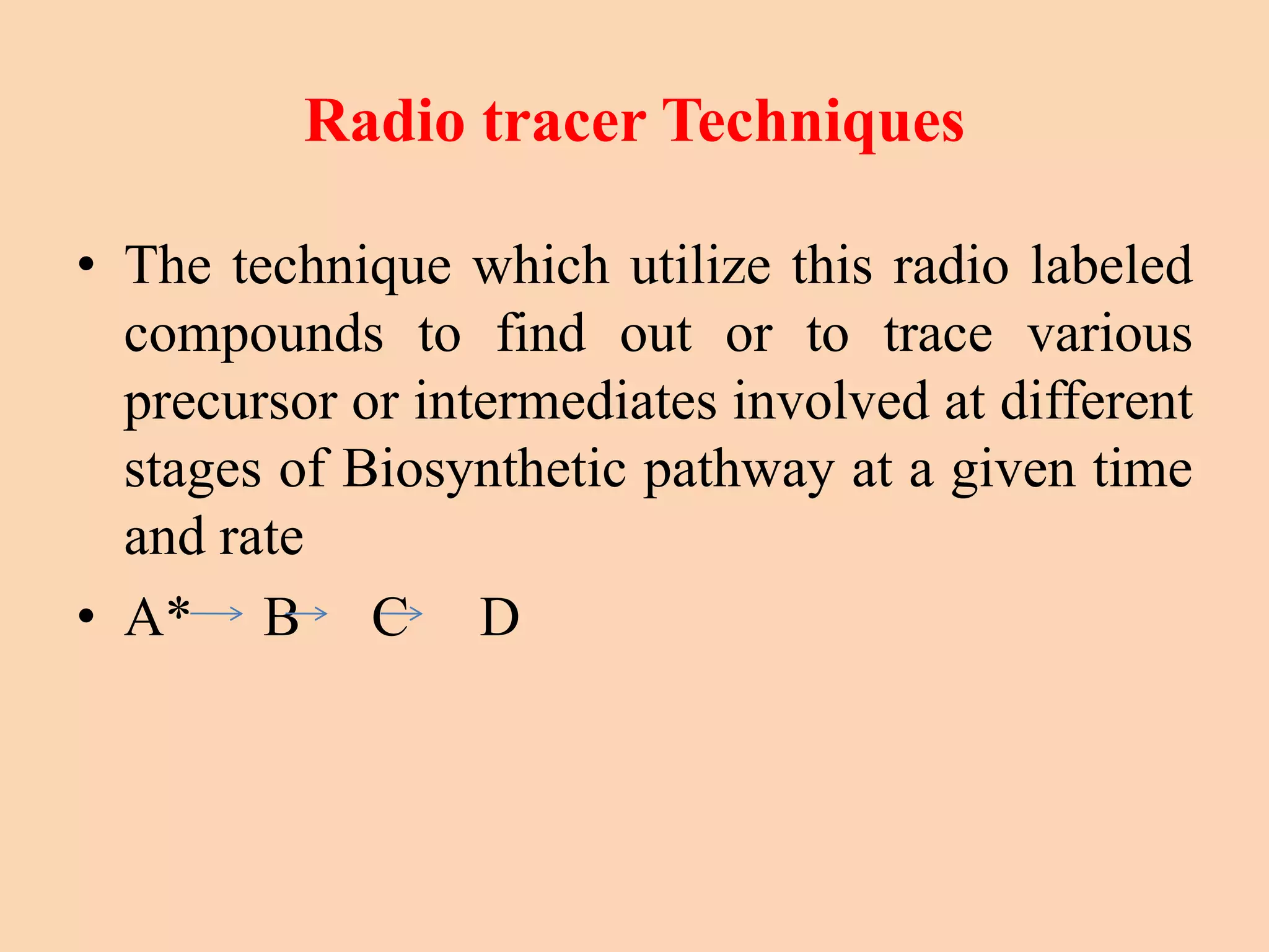 Radio tracer Techniques
• The technique which utilize this radio labeled
compounds to find out or to trace various
precursor or intermediates involved at different
stages of Biosynthetic pathway at a given time
and rate
• A* B C D
 