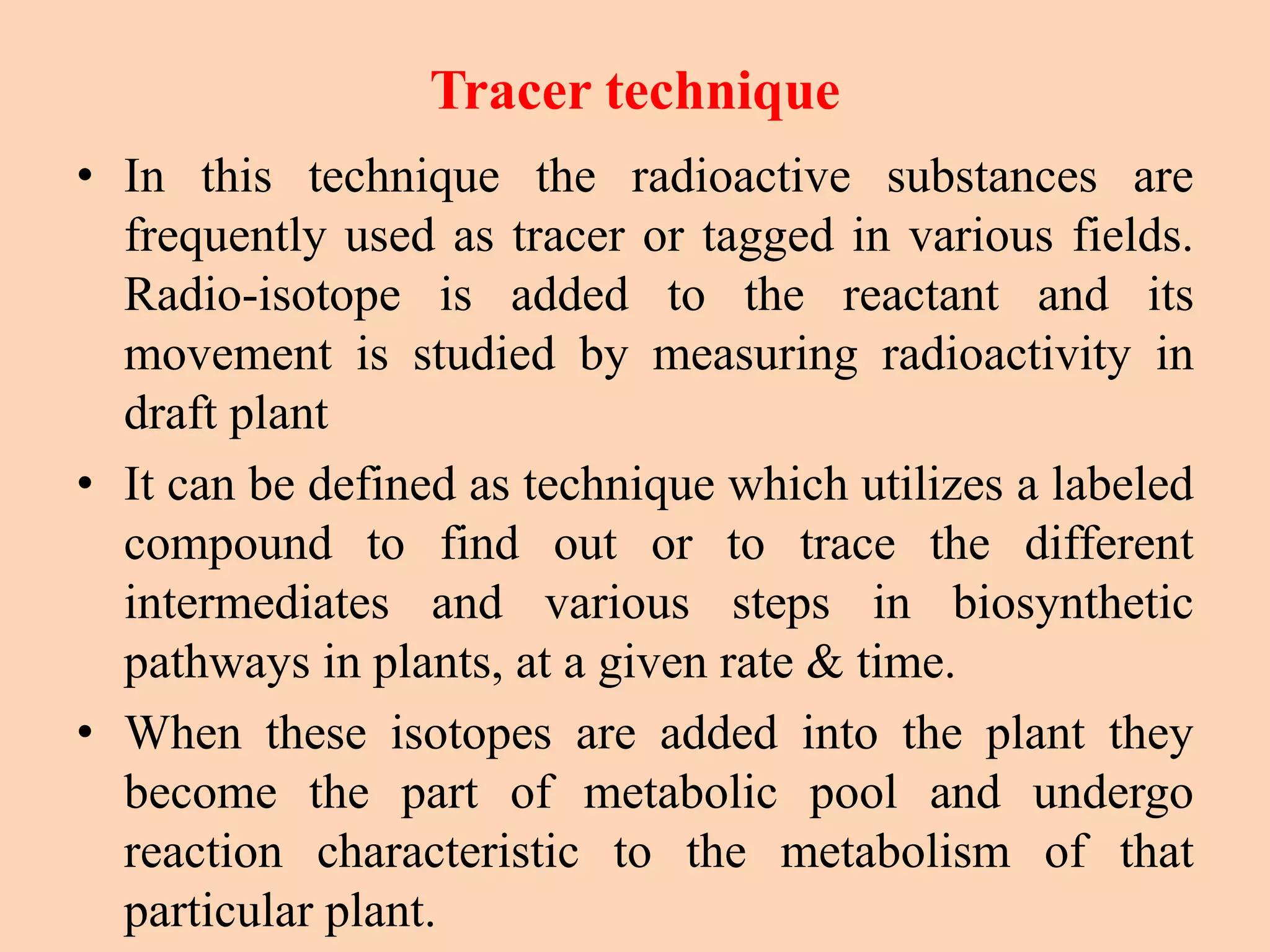 Tracer technique
• In this technique the radioactive substances are
frequently used as tracer or tagged in various fields.
Radio-isotope is added to the reactant and its
movement is studied by measuring radioactivity in
draft plant
• It can be defined as technique which utilizes a labeled
compound to find out or to trace the different
intermediates and various steps in biosynthetic
pathways in plants, at a given rate & time.
• When these isotopes are added into the plant they
become the part of metabolic pool and undergo
reaction characteristic to the metabolism of that
particular plant.
 