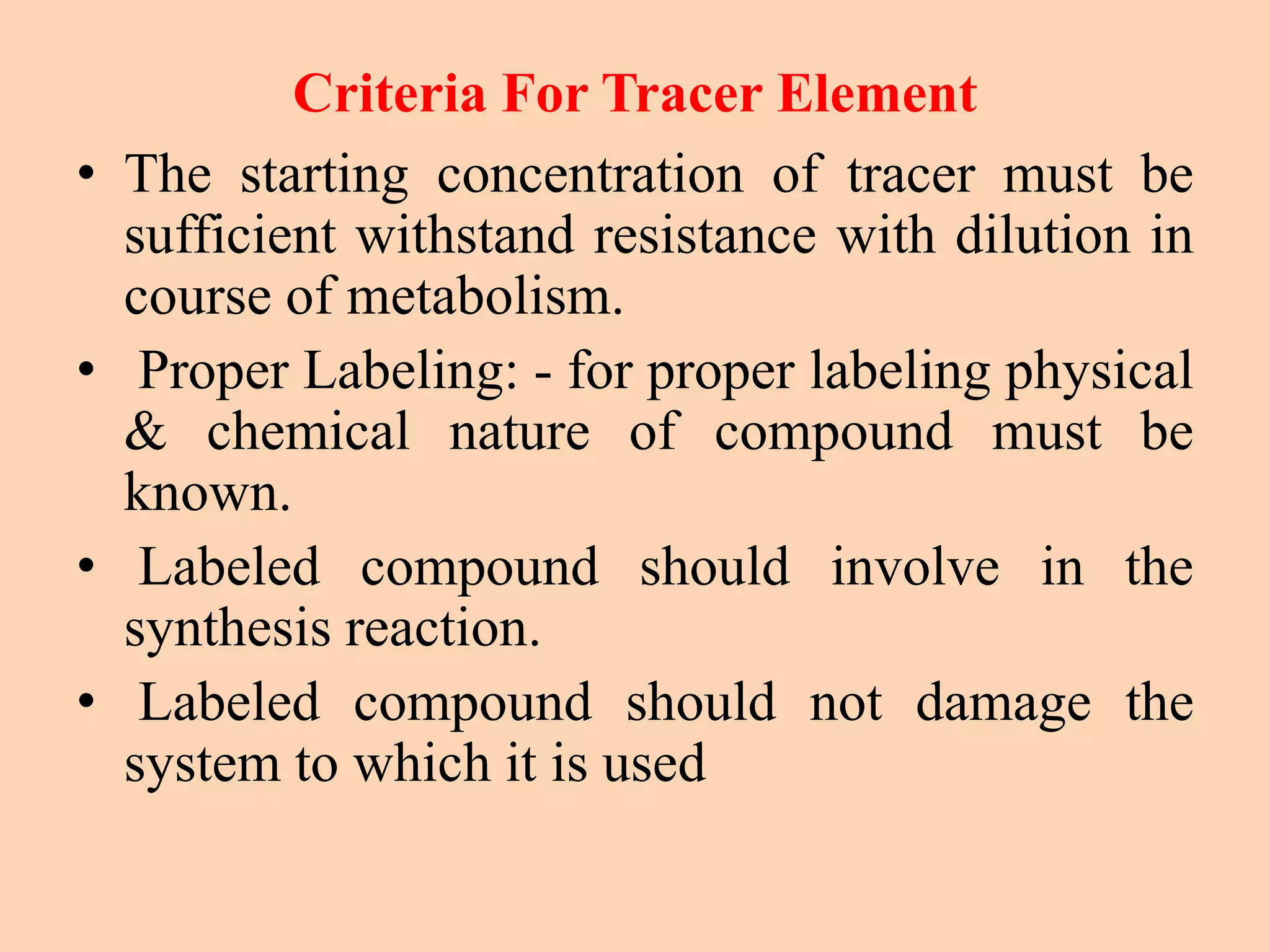 Criteria For Tracer Element
• The starting concentration of tracer must be
sufficient withstand resistance with dilution in
course of metabolism.
• Proper Labeling: - for proper labeling physical
& chemical nature of compound must be
known.
• Labeled compound should involve in the
synthesis reaction.
• Labeled compound should not damage the
system to which it is used
 