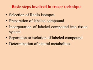 Basic steps involved in tracer technique
• Selection of Radio isotopes
• Preparation of labeled compound
• Incorporation of labeled compound into tissue
system
• Separation or isolation of labeled compound
• Determination of natural metabolites
 