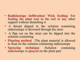 • Radioisotope Infiltration/ Wick feeding: For
feeding the plant root in the soil or any other
support without disturbing it
• A thread dipped in the solution containing
radioisotope is drowned through the stem
• A flap cut on the stem can be dipped into the
solution containing
• Floating method :The plant material is allowed
to float on the solution containing radioisotope
• Spraying technique :Solution containing
radioisotope is sprayed on the plant part
 