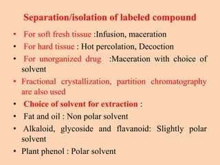 Separation/isolation of labeled compound
• For soft fresh tissue :Infusion, maceration
• For hard tissue : Hot percolation, Decoction
• For unorganized drug :Maceration with choice of
solvent
• Fractional crystallization, partition chromatography
are also used
• Choice of solvent for extraction :
• Fat and oil : Non polar solvent
• Alkaloid, glycoside and flavanoid: Slightly polar
solvent
• Plant phenol : Polar solvent
 