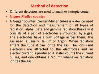 Method of detection
• Different detectors are used to analyze isotopic content
• Gieger Muller counter
• A Geiger counter (Geiger-Muller tube) is a device used
for the detection and measurement of all types of
radiation: alpha, beta and gamma radiation.Basically it
consists of a pair of electrodes surrounded by a gas.
The electrodes have a high voltage across them. The
gas used is usually Helium or Argon. When radiation
enters the tube it can ionize the gas. The ions (and
electrons) are attracted to the electrodes and an
electric current is produced.A scaler counts the current
pulses, and one obtains a "count" whenever radiation
ionizes the gas
 