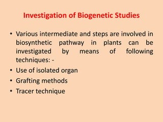 Investigation of Biogenetic Studies
• Various intermediate and steps are involved in
biosynthetic pathway in plants can be
investigated by means of following
techniques: -
• Use of isolated organ
• Grafting methods
• Tracer technique
 