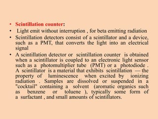 • Scintillation counter:
• Light emit without interruption , for beta emitting radiation
• Scintillation detectors consist of a scintillator and a device,
such as a PMT, that converts the light into an electrical
signal
• A scintillation detector or scintillation counter is obtained
when a scintillator is coupled to an electronic light sensor
such as a photomultiplier tube (PMT) or a photodiode .
A scintillator is a material that exhibits scintillation — the
property of luminescence when excited by ionizing
radiation . Samples are dissolved or suspended in a
"cocktail" containing a solvent (aromatic organics such
as benzene or toluene ), typically some form of
a surfactant , and small amounts of scintillators.
 