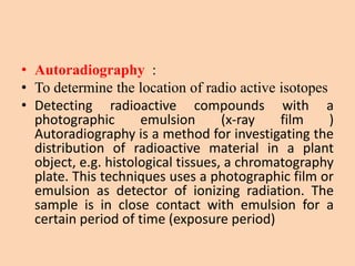 • Autoradiography :
• To determine the location of radio active isotopes
• Detecting radioactive compounds with a
photographic emulsion (x-ray film )
Autoradiography is a method for investigating the
distribution of radioactive material in a plant
object, e.g. histological tissues, a chromatography
plate. This techniques uses a photographic film or
emulsion as detector of ionizing radiation. The
sample is in close contact with emulsion for a
certain period of time (exposure period)
 