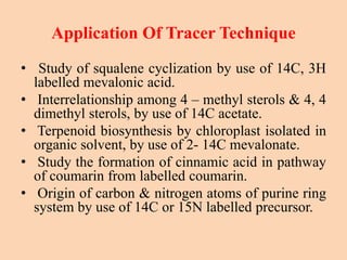 Application Of Tracer Technique
• Study of squalene cyclization by use of 14C, 3H
labelled mevalonic acid.
• Interrelationship among 4 – methyl sterols & 4, 4
dimethyl sterols, by use of 14C acetate.
• Terpenoid biosynthesis by chloroplast isolated in
organic solvent, by use of 2- 14C mevalonate.
• Study the formation of cinnamic acid in pathway
of coumarin from labelled coumarin.
• Origin of carbon & nitrogen atoms of purine ring
system by use of 14C or 15N labelled precursor.
 