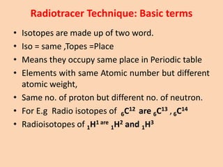 Radiotracer Technique: Basic terms
• Isotopes are made up of two word.
• Iso = same ,Topes =Place
• Means they occupy same place in Periodic table
• Elements with same Atomic number but different
atomic weight,
• Same no. of proton but different no. of neutron.
• For E.g Radio isotopes of 6C12 are 6C13 ,6C14
• Radioisotopes of 1H1 are
1H2 and 1H3
 