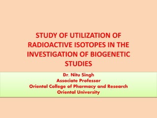 STUDY OF UTILIZATION OF
RADIOACTIVE ISOTOPES IN THE
INVESTIGATION OF BIOGENETIC
STUDIES
Dr. Nitu Singh
Associate Professor
Oriental College of Pharmacy and Research
Oriental University
 