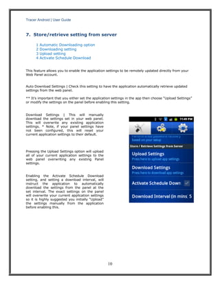 Tracer Android | User Guide 
10 
7. Store/retrieve setting from server 
1 Automatic Downloading option 
2 Downloading setting 
3 Upload setting 
4 Activate Schedule Download 
This feature allows you to enable the application settings to be remotely updated directly from your Web Panel account. 
Auto Download Settings | Check this setting to have the application automatically retrieve updated settings from the web panel. 
** It’s important that you either set the application settings in the app then choose “Upload Settings” or modify the settings on the panel before enabling this setting. 
Download Settings | This will manually download the settings set in your web panel. This will overwrite any existing application settings. * Note, if your panel settings have not been configured, this will reset your current application settings to their default. 
Pressing the Upload Settings option will upload all of your current application settings to the web panel overwriting any existing Panel settings. 
Enabling the Activate Schedule Download setting, and setting a download interval, will instruct the application to automatically download the settings from the panel at the set interval. The exact settings on the panel will overwrite your current application settings so it is highly suggested you initially “Upload” the settings manually from the application before enabling this. 
 