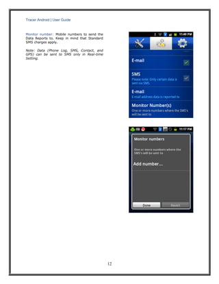Tracer Android | User Guide 
12 
Monitor number: Mobile numbers to send the Data Reports to. Keep in mind that Standard SMS charges apply. 
Note: Data (Phone Log, SMS, Contact, and GPS) can be sent to SMS only in Real-time Setting. 
 