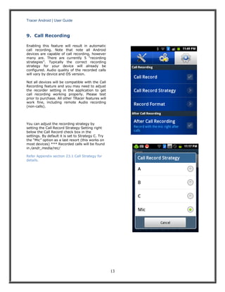 Tracer Android | User Guide 
13 
9. Call Recording 
Enabling this feature will result in automatic call recording. Note that note all Android devices are capable of call recording, however many are. There are currently 5 “recording strategies”. Typically the correct recording strategy for your device will already be configured. Audio quality of the recorded calls will vary by device and OS version. 
Not all devices will be compatible with the Call Recording feature and you may need to adjust the recorder setting in the application to get call recording working properly. Please test prior to purchase. All other TRacer features will work fine, including remote Audio recording (non-calls). 
You can adjust the recording strategy by setting the Call Record Strategy Setting right below the Call Record check box in the settings. By default it is set to Strategy C. Try the “Mic” option as a last resort (this works on most devices) *** Recorded calls will be found in /andr_media/rec/ 
Refer Appendix section 23.1 Call Strategy for details. 
 