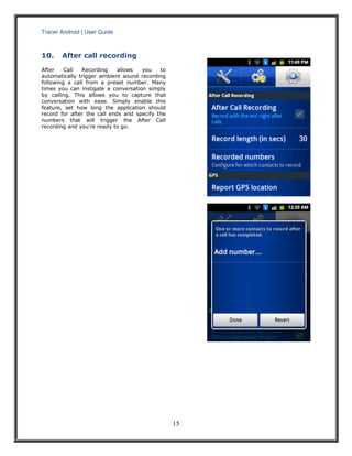 Tracer Android | User Guide 
15 
10. After call recording 
After Call Recording allows you to automatically trigger ambient sound recording following a call from a preset number. Many times you can instigate a conversation simply by calling. This allows you to capture that conversation with ease. Simply enable this feature, set how long the application should record for after the call ends and specify the numbers that will trigger the After Call recording and you’re ready to go. 
 