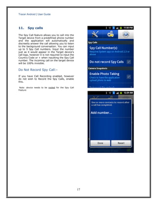 Tracer Android | User Guide 
17 
11. Spy calls 
The Spy Call feature allows you to call into the Target device from a predefined phone number and the application will automatically and discreetly answer the call allowing you to listen to the background conversation. You can input up to 5 Spy Call numbers. Input the number just as it would appear in the Target device’s call logs, however it is not required to input the Country Code or + when inputting the Spy Call number. The incoming call on the target device will be 100% invisible. 
Do Not Record Spy Call:- 
If you have Call Recording enabled, however do not wish to Record the Spy Calls, enable this. 
Note: device needs to be rooted for the Spy Call Feature 
 