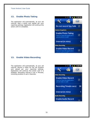 Tracer Android | User Guide 
18 
12. Enable Photo Taking 
The application will automatically, at your set interval, take a photo and upload per your reporting settings. Application will continue this action until it is disabled. 
13. Enable Video Recording 
The application will automatically, at your set interval, Record a Video for the set duration and upload per your reporting settings. Application will continue this action until it is disabled. Recording interval is set in Minutes, recording duration is set in Seconds. 
 