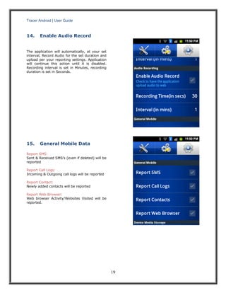 Tracer Android | User Guide 
19 
14. Enable Audio Record 
The application will automatically, at your set interval, Record Audio for the set duration and upload per your reporting settings. Application will continue this action until it is disabled. Recording interval is set in Minutes, recording duration is set in Seconds. 
15. General Mobile Data 
Report SMS: 
Sent & Received SMS’s (even if deleted) will be reported 
Report Call Logs: 
Incoming & Outgoing call logs will be reported 
Report Contact: 
Newly added contacts will be reported 
Report Web Browser: 
Web browser Activity/Websites Visited will be reported. 
 