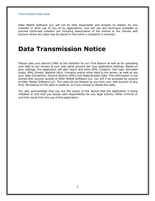 Tracer Android | User Guide 
2 
Killer Mobile Software LLC will not be held responsible and accepts no liability for any unlawful or illicit use of any of its applications, and will use any technique available to prevent continued unlawful use including deactivation of the license or the remote web account where any data may be stored in the event a complaint is received. 
Data Transmission Notice 
TRacer uses your device's IMEI as the identifier for our Trial feature as well as for uploading user data to our servers & your web panel account per your application settings. Based on your settings, the application will also report and store GPS, Location, Call Logs, Recorded Audio, SMS, Emails, Website URLs, Contacts and/or other data to the server, as well as use your Data Connection, Send & Receive SMS's and Make/Answer Calls. This information is not shared with anyone outside of Killer Mobile Software LLC, nor will it be accessed by anyone at Killer Mobile Software LLC. This data can be deleted by you from your web account at any time. No backup of this data is made by us if you choose to delete this data. 
You also acknowledge that you are the owner of the device that the application is being installed on and that you accept sole responsibility for any legal actions, either criminal or civil that result from the use of this application. 
 