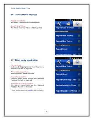 Tracer Android | User Guide 
20 
16. Device Media Storage 
Report New Photo: 
Any Newly Taken Photos will be Reported 
Report New Videos: 
Any Newly Recorded Videos will be Reported 
17. Third party application 
*Report Gmail: 
Incoming & Outgoing Emails from the primary email account will be reported 
*Record Whatsapp Chats: 
Whatsapp Chats will be Reported 
Record Facebook Chat: 
Facebook Chats made through the Standard Facebook App will be reported 
Record Facebook Photos/Videos: 
Any Shared Photos/Videos via the Standard Facebook App will be Reported 
* Note: device needs to be rooted to use this feature 
 