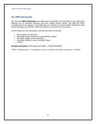 Tracer Android | User Guide 
21 
18. SMS Commands 
Our Remote SMS Commands add additional functionality and flexibility to the application allowing you to remotely configure and even trigger certain events. The SMS are 100% invisible and do not appear in the SMS logs nor is there an incoming SMS notification when these messages are received. SMS commands can be sent from any device. 
A Few things you can accomplish with Remote SMS commands 
 GPS Location On Demand 
 Remotely trigger Photos and automatically upload 
 Remotely trigger Audio Recording 
 Remotely Restart or even Uninstall TRacer 
 & More 
Sample Command: KMS<password>ENBL = KMS555555ENBL 
*NOTE: Anything inside <> is mandatory while [ ] is optional. By default <password> is 555555 
 