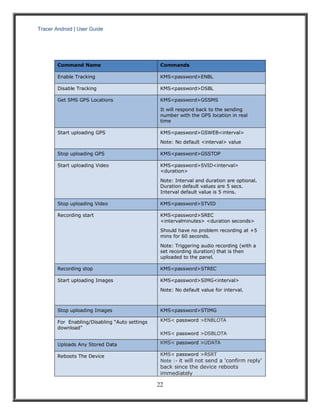 Tracer Android | User Guide 
22 
Command Name Commands Enable Tracking KMS<password>ENBL Disable Tracking KMS<password>DSBL Get SMS GPS Locations KMS<password>GSSMS It will respond back to the sending number with the GPS location in real time Start uploading GPS KMS<password>GSWEB<interval> Note: No default <interval> value Stop uploading GPS KMS<password>GSSTOP Start uploading Video KMS<password>SVID<interval> <duration> Note: Interval and duration are optional. Duration default values are 5 secs. Interval default value is 5 mins. Stop uploading Video KMS<password>STVID Recording start KMS<password>SREC <intervalminutes> <duration seconds> Should have no problem recording at +5 mins for 60 seconds. Note: Triggering audio recording (with a set recording duration) that is then uploaded to the panel. Recording stop KMS<password>STREC Start uploading Images KMS<password>SIMG<interval> Note: No default value for interval. Stop uploading Images KMS<password>STIMG For Enabling/Disabling “Auto settings download” KMS< password >ENBLOTA KMS< password >DSBLOTA Uploads Any Stored Data KMS< password >UDATA Reboots The Device KMS< password >RSRT Note :- it will not send a 'confirm reply' back since the device reboots immediately  