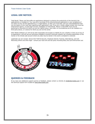 Tracer Android | User Guide 
28 
LEGAL USE NOTICE: 
Total Recall, TRacer and SecureMe are applications designed to enhance the productivity of the device(s) the application(s) is installed on. Your use and or purchase of the aforementioned applications is your acceptance of our policy to only use the application(s) in a legal fashion, to obey your local laws, and your acknowledgment that you are aware of your local laws regarding each application's use. If you are in doubt, please contact your local law enforcement agency, or local legal counsel. Installation of Total Recall, TRacer or SecureMe must only be performed on device(s) for which you are the rightful owner, and under no circumstances are to be installed on a third party device, or a device for which you are not the owner. Killer Mobile Software LLC will not be held responsible and accepts no liability for any unlawful or illicit use of any of its applications, and will use any technique available to prevent continued unlawful use including deactivation of the license or the remote web account where any data may be stored in the event a complaint is received. Legitimate use can include: Device Anti-Theft & Security, Employee Activity Tracking, Data Backup, and Call Recording (where and when legal - consult your local one and two party recording laws) and Law Enforcement use. 
QUERIES & FEEDBACK 
If you have any additional support queries or feedback, please contact us directly at info@killermobile.com or use the technical support form located at www.killermobile.com 

