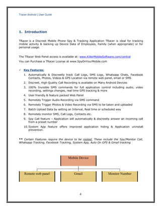Tracer Android | User Guide 
4 
1. Introduction 
TRacer is a Discreet Mobile Phone Spy & Tracking Application TRacer is ideal for tracking mobile activity & backing up Device Data of Employees, Family (when appropriate) or for personal usage. 
The TRacer Web Panel access is available at: www.KillerMobileSoftware.com/central 
You can Purchase a TRacer License at www.SpyOnYourMobile.com 
 Key Features: 
1. Automatically & Discreetly track Call Logs, SMS Logs, Whatsapp Chats, Facebook Contacts, Photos, Videos & GPS Location via remote web panel, email or SMS 
2. Discreet, High Quality Call Recording is available on Many Android Devices 
3. 100% Invisible SMS commands for full application control including audio, video recording, settings changes, real time GPS tracking & more 
4. User friendly & feature packed Web Panel 
5. Remotely Trigger Audio Recording via SMS command 
6. Remotely Trigger Photos & Video Recording via SMS to be taken and uploaded 
7. Batch Upload Data by setting an Interval, Real time or scheduled way 
8. Remotely monitor SMS, Call Logs, Contacts etc. 
9. Spy Call feature – Application will automatically & discreetly answer an incoming call from a preset number 
10. System App feature offers improved application hiding & Application uninstall prevention. 
** Certain Features require the device to be rooted. These include the Spy/Monitor Call, Whatsapp Tracking, Facebook Tracking, System App, Auto On GPS & Gmail tracking 
Mobile Device 
Remote web panel 
Gmail 
Monitor Number  