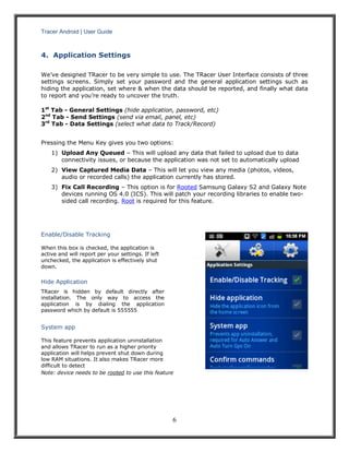 Tracer Android | User Guide 
6 
4. Application Settings 
We’ve designed TRacer to be very simple to use. The TRacer User Interface consists of three settings screens. Simply set your password and the general application settings such as hiding the application, set where & when the data should be reported, and finally what data to report and you’re ready to uncover the truth. 
1st Tab - General Settings (hide application, password, etc) 
2nd Tab - Send Settings (send via email, panel, etc) 
3rd Tab - Data Settings (select what data to Track/Record) 
Pressing the Menu Key gives you two options: 
1) Upload Any Queued – This will upload any data that failed to upload due to data connectivity issues, or because the application was not set to automatically upload 
2) View Captured Media Data – This will let you view any media (photos, videos, audio or recorded calls) the application currently has stored. 
3) Fix Call Recording – This option is for Rooted Samsung Galaxy S2 and Galaxy Note devices running OS 4.0 (ICS). This will patch your recording libraries to enable two- sided call recording. Root is required for this feature. 
Enable/Disable Tracking 
When this box is checked, the application is active and will report per your settings. If left unchecked, the application is effectively shut down. 
Hide Application 
TRacer is hidden by default directly after installation. The only way to access the application is by dialing the application password which by default is 555555 
System app 
This feature prevents application uninstallation and allows TRacer to run as a higher priority application will helps prevent shut down during low RAM situations. It also makes TRacer more difficult to detect 
Note: device needs to be rooted to use this feature 
 