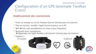 FÉDÉRATION FRANÇAISE DE CYCLOTOURISME
Configuration d’un GPS (exemple TwoNav
Cross)
Etablissement des connexions
Créer un compte sur la site TwoNav (Garmin Connect pour les Garmin)
Pour les Garmin, installer l’appli Garmin Express sur le PC
WIFI  très utile actuellement car mises à jour fréquentes
Bluetooth (avec smartphone)
 Appairage via l’appli TwoNav Link (Garmin Connect pour les Garmin)
Capteurs :
◎Cardio Cadence
 