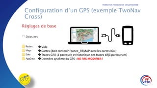 FÉDÉRATION FRANÇAISE DE CYCLOTOURISME
Configuration d’un GPS (exemple TwoNav
Cross)
Réglages de base
Dossiers
Vide
Cartes (doit contenir France_RTMAP avec les cartes IGN)
Traces GPX (à parcourir et historique des traces déjà parcourues)
Données système du GPS : NE PAS MODIFIER !
 