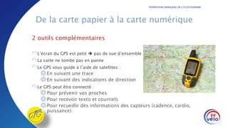 FÉDÉRATION FRANÇAISE DE CYCLOTOURISME
De la carte papier à la carte numérique
2 outils complémentaires
L’écran du GPS est petit  pas de vue d’ensemble
La carte ne tombe pas en panne
Le GPS vous guide à l’aide de satellites :
◎En suivant une trace
◎En suivant des indications de direction
Le GPS peut être connecté :
◎Pour prévenir vos proches
◎Pour recevoir texto et courriels
◎Pour recueillir des informations des capteurs (cadence, cardio,
puissance)
 
