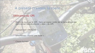FÉDÉRATION FRANÇAISE DE CYCLOTOURISME
A présent prenons la route
Utilisation du GPS
Mettre la trace sur le GPS : faire un copier-coller de la trace généré par
Openrunner dans le dossier « data » du GPS
Appuyer sur « Démarrer »
Sélectionner « Suivre une route »
Choisir la trace
 