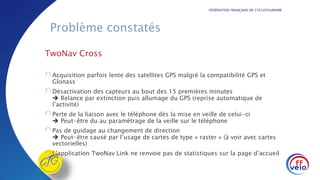 FÉDÉRATION FRANÇAISE DE CYCLOTOURISME
Problème constatés
TwoNav Cross
Acquisition parfois lente des satellites GPS malgré la compatibilité GPS et
Glonass
Désactivation des capteurs au bout des 15 premières minutes
 Relance par extinction puis allumage du GPS (reprise automatique de
l’activité)
Perte de la liaison avec le téléphone dès la mise en veille de celui-ci
 Peut-être du au paramétrage de la veille sur le téléphone
Pas de guidage au changement de direction
 Peut-être causé par l’usage de cartes de type « raster » (à voir avec cartes
vectorielles)
L’application TwoNav Link ne renvoie pas de statistiques sur la page d’accueil
 