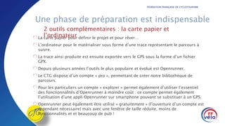 FÉDÉRATION FRANÇAISE DE CYCLOTOURISME
Une phase de préparation est indispensable
La carte papier pour définir le projet et pour rêver…
L’ordinateur pour le matérialiser sous forme d’une trace représentant le parcours à
suivre.
La trace ainsi produite est ensuite exportée vers le GPS sous la forme d’un fichier
GPX.
Depuis plusieurs années l’outils le plus populaire et évolué est Openrunner.
Le CTG dispose d’un compte « pro », permettant de créer notre bibliothèque de
parcours.
Pour les particuliers un compte « explorer » permet également d’utiliser l’essentiel
des fonctionnalités d’Openrunner à moindre coût : ce compte permet également
l’utilisation d’une appli Openrunner sur smartphone pouvant se substituer à un GPS.
Openrunner peut également être utilisé « gratuitement » (l’ouverture d’un compte est
cependant nécessaire) mais avec une fenêtre de taille réduite, moins de
fonctionnalités et et beaucoup de pub !
2 outils complémentaires : la carte papier et
l’ordinateur
 