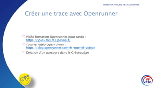 FÉDÉRATION FRANÇAISE DE CYCLOTOURISME
Créer une trace avec Openrunner
Vidéo formation Openrunner pour rando :
https://youtu.be/7CFj6LvnaFQ
Tutoriel vidéo Openrunner :
https://blog.openrunner.com/fr/tutoriel-video/
Création d’un parcours dans le Grésivaudan
 