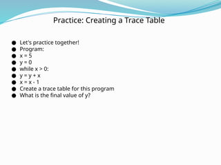 Practice: Creating a Trace Table
● Let's practice together!
● Program:
● x = 5
● y = 0
● while x > 0:
● y = y + x
● x = x - 1
● Create a trace table for this program
● What is the final value of y?
 