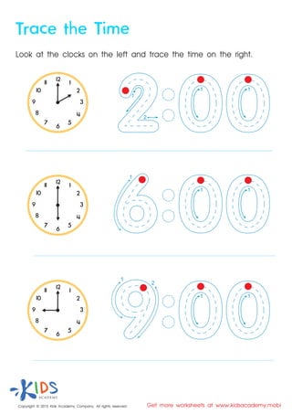 Look at the clocks on the left and trace the time on the right.
Copyright © 2015 Kids Academy Company. All rights reserved Get more worksheets at www.kidsacademy.mobi
Trace the Time
1
2
3
4
5
67
8
9
10
11 12
1
2
3
4
5
67
8
9
10
11 12
1
2
3
4
5
67
8
9
10
11 12
1
2
1
1
2
1 1
1 1
1 1
 