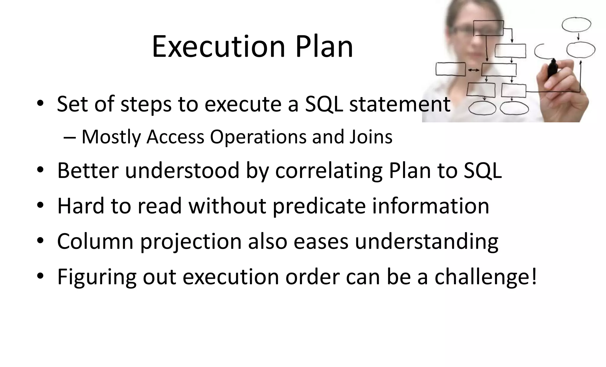 Execution Plan • Set of steps to execute a SQL statement – Mostly Access Operations and Joins • Better understood by correlating Plan to SQL • Hard to read without predicate information • Column projection also eases understanding • Figuring out execution order can be a challenge! 