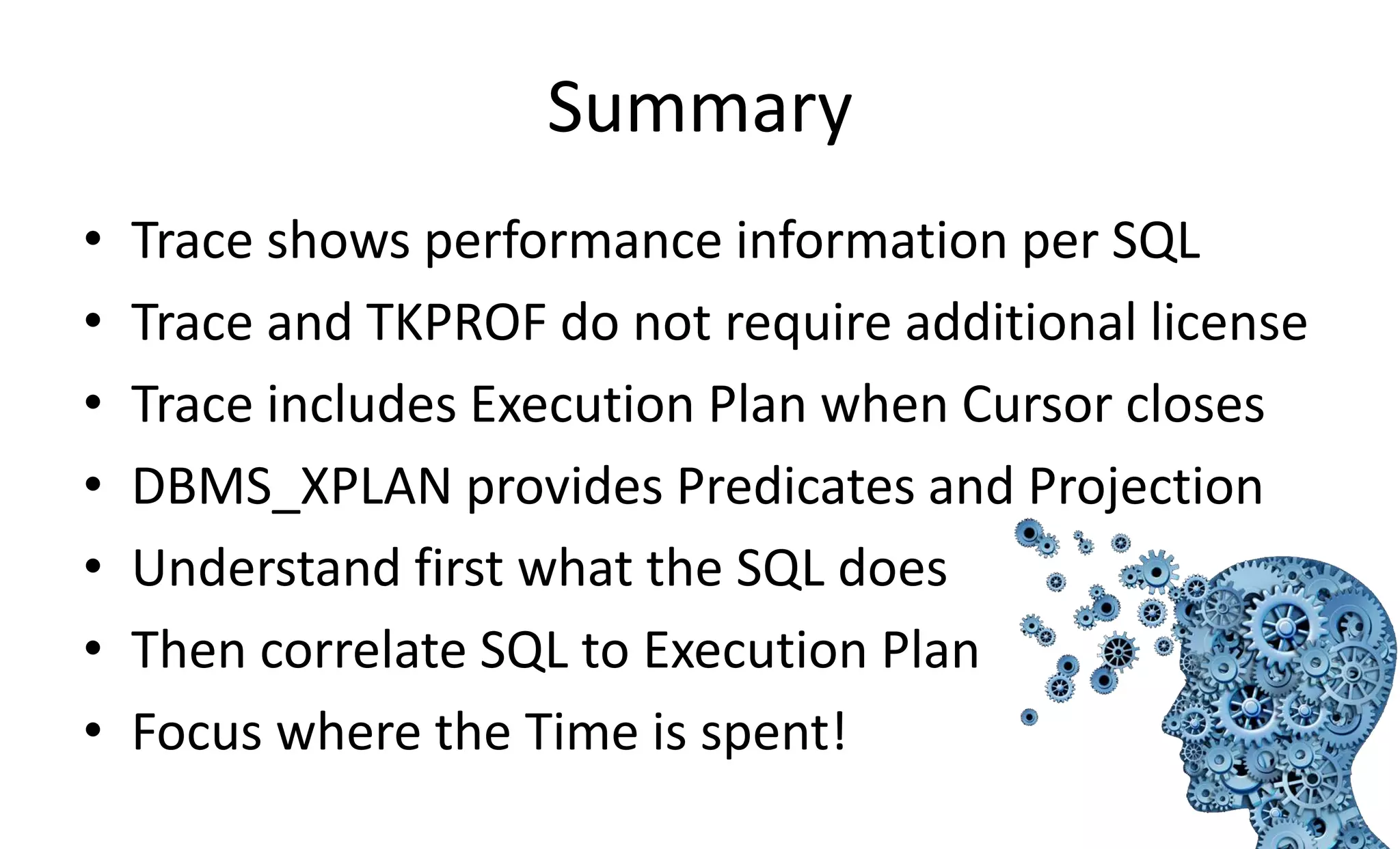Summary • Trace shows performance information per SQL • Trace and TKPROF do not require additional license • Trace includes Execution Plan when Cursor closes • DBMS_XPLAN provides Predicates and Projection • Understand first what the SQL does • Then correlate SQL to Execution Plan • Focus where the Time is spent! 
