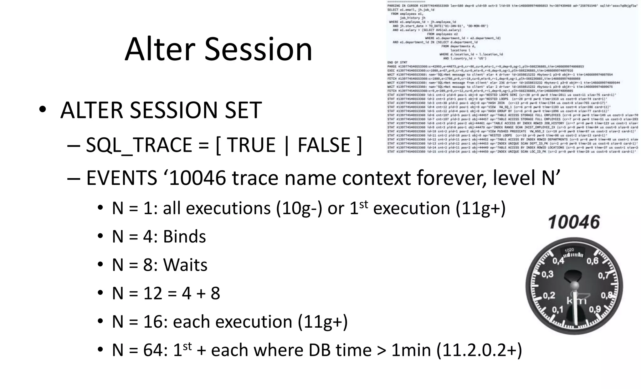 Alter Session • ALTER SESSION SET – SQL_TRACE = [ TRUE | FALSE ] – EVENTS ‘10046 trace name context forever, level N’ • N = 1: all executions (10g-) or 1st execution (11g+) • N = 4: Binds • N = 8: Waits • N = 12 = 4 + 8 • N = 16: each execution (11g+) • N = 64: 1st + each where DB time > 1min (11.2.0.2+) 